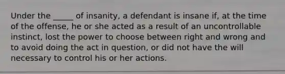 Under the _____ of insanity, a defendant is insane if, at the time of the offense, he or she acted as a result of an uncontrollable instinct, lost the power to choose between right and wrong and to avoid doing the act in question, or did not have the will necessary to control his or her actions.