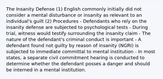 The Insanity Defense (1) English commonly initially did not consider a mental disturbance or insanity as relevant to an individual's guilt (2) Procedures - Defendants who rely on the insanity defense are subjected to psychological tests - During trial, witness would testify surrounding the insanity claim - The nature of the defendant's criminal conduct is important - A defendant found not guilty by reason of insanity (NGRI) is subjected to immediate committal to mental institution - In most states, a separate civil commitment hearing is conducted to determine whether the defendant posses a danger and should be interned in a mental institution.