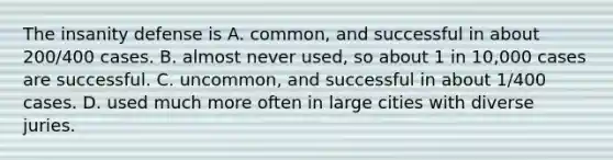 The insanity defense is A. common, and successful in about 200/400 cases. B. almost never used, so about 1 in 10,000 cases are successful. C. uncommon, and successful in about 1/400 cases. D. used much more often in large cities with diverse juries.