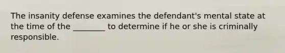 The insanity defense examines the defendant's mental state at the time of the ________ to determine if he or she is criminally responsible.