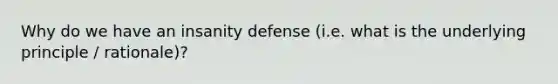 Why do we have an insanity defense (i.e. what is the underlying principle / rationale)?