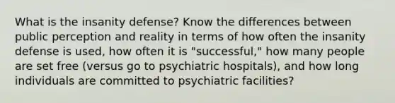 What is the insanity defense? Know the differences between public perception and reality in terms of how often the insanity defense is used, how often it is "successful," how many people are set free (versus go to psychiatric hospitals), and how long individuals are committed to psychiatric facilities?