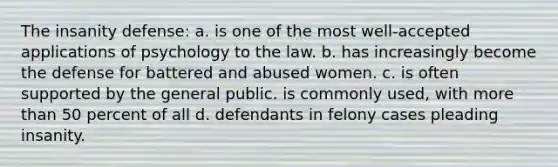 The insanity defense: a. is one of the most well-accepted applications of psychology to the law. b. has increasingly become the defense for battered and abused women. c. is often supported by the general public. is commonly used, with more than 50 percent of all d. defendants in felony cases pleading insanity.