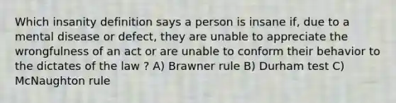 Which insanity definition says a person is insane if, due to a mental disease or defect, they are unable to appreciate the wrongfulness of an act or are unable to conform their behavior to the dictates of the law ? A) Brawner rule B) Durham test C) McNaughton rule