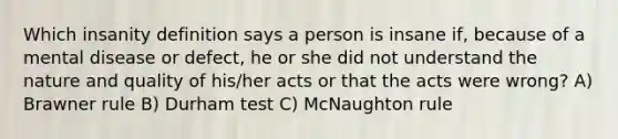 Which insanity definition says a person is insane if, because of a mental disease or defect, he or she did not understand the nature and quality of his/her acts or that the acts were wrong? A) Brawner rule B) Durham test C) McNaughton rule