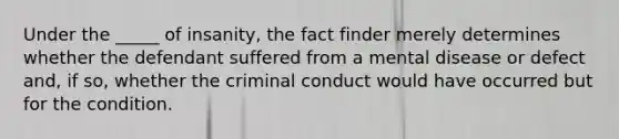 Under the _____ of insanity, the fact finder merely determines whether the defendant suffered from a mental disease or defect and, if so, whether the criminal conduct would have occurred but for the condition.