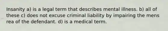 Insanity a) is a legal term that describes mental illness. b) all of these c) does not excuse criminal liability by impairing the mens rea of the defendant. d) is a medical term.