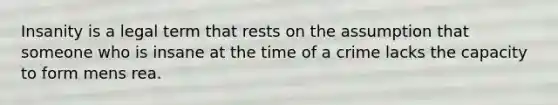 Insanity is a legal term that rests on the assumption that someone who is insane at the time of a crime lacks the capacity to form mens rea.