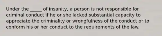 Under the _____ of insanity, a person is not responsible for criminal conduct if he or she lacked substantial capacity to appreciate the criminality or wrongfulness of the conduct or to conform his or her conduct to the requirements of the law.