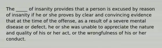 The _____ of insanity provides that a person is excused by reason of insanity if he or she proves by clear and convincing evidence that at the time of the offense, as a result of a severe mental disease or defect, he or she was unable to appreciate the nature and quality of his or her act, or the wrongfulness of his or her conduct.