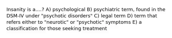 Insanity is a....? A) psychological B) psychiatric term, found in the DSM-IV under "psychotic disorders" C) legal term D) term that refers either to "neurotic" or "psychotic" symptoms E) a classification for those seeking treatment