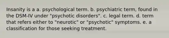 Insanity is a a. psychological term. b. psychiatric term, found in the DSM-IV under "psychotic disorders". c. legal term. d. term that refers either to "neurotic" or "psychotic" symptoms. e. a classification for those seeking treatment.