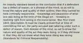 An insanity standard based on the conclusion that if a defendant has a defect of reason, or a disease of the mind, so as not to know the nature and quality of their actions, then they cannot be held criminally responsible. - Knowledge and awareness of what one was doing at the time of the illegal act. - Knowing or realizing right from wrong in the moral sense. Year First Used: 1843. Description: It must be clearly proved that at time of committing the act, the party accused was laboring under such a defect of reason, from disease of the mind, as not to know the nature and quality of the act they were doing, or if they did know it, that they did not know what they were doing was wrong. (Standards for Criminal Responsibility)