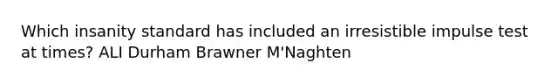 Which insanity standard has included an irresistible impulse test at times? ALI Durham Brawner M'Naghten