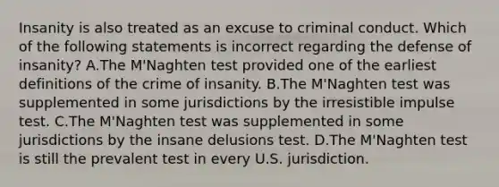 Insanity is also treated as an excuse to criminal conduct. Which of the following statements is incorrect regarding the defense of insanity? A.The M'Naghten test provided one of the earliest definitions of the crime of insanity. B.The M'Naghten test was supplemented in some jurisdictions by the irresistible impulse test. C.The M'Naghten test was supplemented in some jurisdictions by the insane delusions test. D.The M'Naghten test is still the prevalent test in every U.S. jurisdiction.