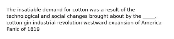 The insatiable demand for cotton was a result of the technological and social changes brought about by the _____. cotton gin industrial revolution westward expansion of America Panic of 1819