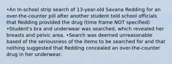 •An In-school strip search of 13-year-old Savana Redding for an over-the-counter pill after another student told school officials that Redding provided the drug (time frame NOT specified) •Student's bra and underwear was searched, which revealed her breasts and pelvic area. •Search was deemed unreasonable based of the seriousness of the items to be searched for and that nothing suggested that Redding concealed an over-the-counter drug in her underwear.