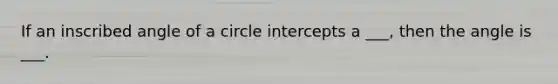 If an inscribed angle of a circle intercepts a ___, then the angle is ___.