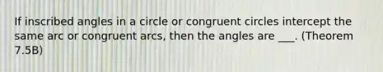 If inscribed angles in a circle or congruent circles intercept the same arc or congruent arcs, then the angles are ___. (Theorem 7.5B)