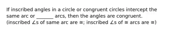 If inscribed angles in a circle or congruent circles intercept the same arc or _______ arcs, then the angles are congruent. (inscribed ∠s of same arc are ≅; inscribed ∠s of ≅ arcs are ≅)