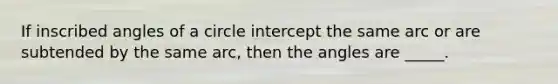 If inscribed angles of a circle intercept the same arc or are subtended by the same arc, then the angles are _____.