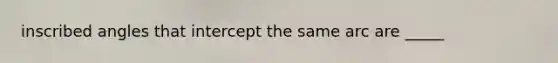 inscribed angles that intercept the same arc are _____