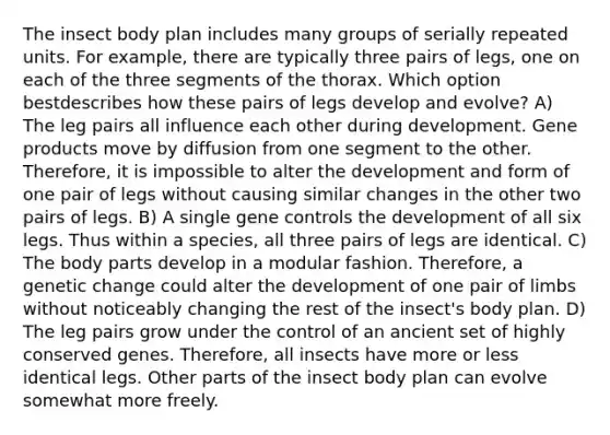 The insect body plan includes many groups of serially repeated units. For example, there are typically three pairs of legs, one on each of the three segments of the thorax. Which option bestdescribes how these pairs of legs develop and evolve? A) The leg pairs all influence each other during development. Gene products move by diffusion from one segment to the other. Therefore, it is impossible to alter the development and form of one pair of legs without causing similar changes in the other two pairs of legs. B) A single gene controls the development of all six legs. Thus within a species, all three pairs of legs are identical. C) The body parts develop in a modular fashion. Therefore, a genetic change could alter the development of one pair of limbs without noticeably changing the rest of the insect's body plan. D) The leg pairs grow under the control of an ancient set of highly conserved genes. Therefore, all insects have more or less identical legs. Other parts of the insect body plan can evolve somewhat more freely.