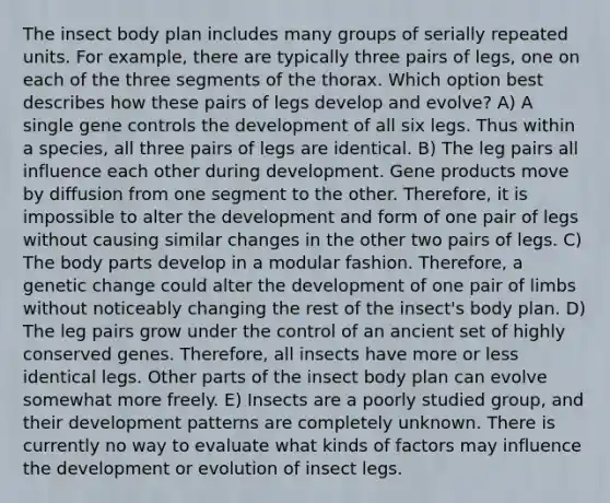 The insect body plan includes many groups of serially repeated units. For example, there are typically three pairs of legs, one on each of the three segments of the thorax. Which option best describes how these pairs of legs develop and evolve? A) A single gene controls the development of all six legs. Thus within a species, all three pairs of legs are identical. B) The leg pairs all influence each other during development. Gene products move by diffusion from one segment to the other. Therefore, it is impossible to alter the development and form of one pair of legs without causing similar changes in the other two pairs of legs. C) The body parts develop in a modular fashion. Therefore, a genetic change could alter the development of one pair of limbs without noticeably changing the rest of the insect's body plan. D) The leg pairs grow under the control of an ancient set of highly conserved genes. Therefore, all insects have more or less identical legs. Other parts of the insect body plan can evolve somewhat more freely. E) Insects are a poorly studied group, and their development patterns are completely unknown. There is currently no way to evaluate what kinds of factors may influence the development or evolution of insect legs.