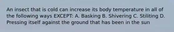 An insect that is cold can increase its body temperature in all of the following ways EXCEPT: A. Basking B. Shivering C. Stiliting D. Pressing itself against the ground that has been in the sun