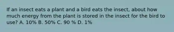 If an insect eats a plant and a bird eats the insect, about how much energy from the plant is stored in the insect for the bird to use? A. 10% B. 50% C. 90 % D. 1%