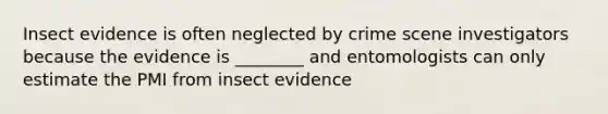 Insect evidence is often neglected by crime scene investigators because the evidence is ________ and entomologists can only estimate the PMI from insect evidence