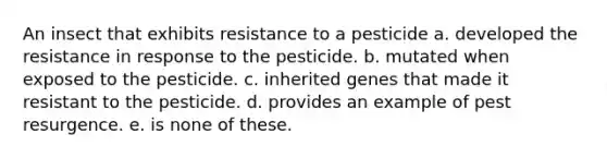 An insect that exhibits resistance to a pesticide a. developed the resistance in response to the pesticide. b. mutated when exposed to the pesticide. c. inherited genes that made it resistant to the pesticide. d. provides an example of pest resurgence. e. is none of these.