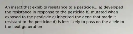 An insect that exhibits resistance to a pesticide... a) developed the resistance in response to the pesticide b) mutated when exposed to the pesticide c) inherited the gene that made it resistant to the pesticide d) is less likely to pass on the allele to the next generation