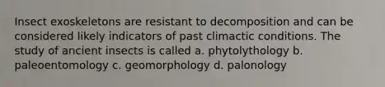 Insect exoskeletons are resistant to decomposition and can be considered likely indicators of past climactic conditions. The study of ancient insects is called a. phytolythology b. paleoentomology c. geomorphology d. palonology