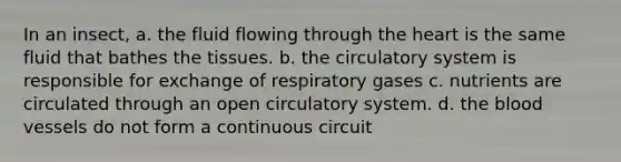 In an insect, a. the fluid flowing through the heart is the same fluid that bathes the tissues. b. the circulatory system is responsible for exchange of respiratory gases c. nutrients are circulated through an open circulatory system. d. the blood vessels do not form a continuous circuit