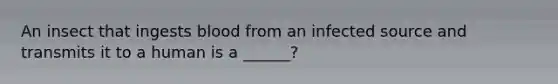 An insect that ingests blood from an infected source and transmits it to a human is a ______?