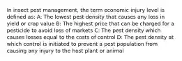 In insect pest management, the term economic injury level is defined as: A: The lowest pest density that causes any loss in yield or crop value B: The highest price that can be charged for a pesticide to avoid loss of markets C: The pest density which causes losses equal to the costs of control D: The pest density at which control is initiated to prevent a pest population from causing any injury to the host plant or animal