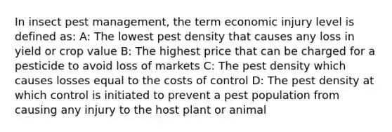 In insect pest management, the term economic injury level is defined as: A: The lowest pest density that causes any loss in yield or crop value B: The highest price that can be charged for a pesticide to avoid loss of markets C: The pest density which causes losses equal to the costs of control D: The pest density at which control is initiated to prevent a pest population from causing any injury to the host plant or animal