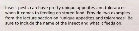 Insect pests can have pretty unique appetites and tolerances when it comes to feeding on stored food. Provide two examples from the lecture section on "unique appetites and tolerances" Be sure to include the name of the insect and what it feeds on.