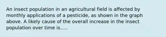 An insect population in an agricultural field is affected by monthly applications of a pesticide, as shown in the graph above. A likely cause of the overall increase in the insect population over time is.....