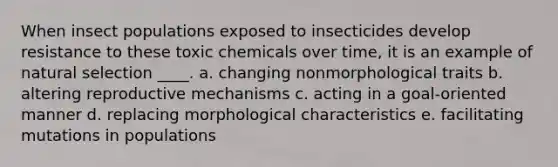 When insect populations exposed to insecticides develop resistance to these toxic chemicals over time, it is an example of natural selection ____.​ a. ​changing nonmorphological traits b. ​altering reproductive mechanisms c. ​acting in a goal-oriented manner d. ​replacing morphological characteristics e. ​facilitating mutations in populations