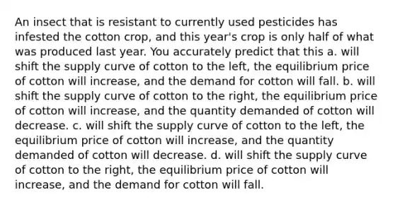 An insect that is resistant to currently used pesticides has infested the cotton crop, and this year's crop is only half of what was produced last year. You accurately predict that this a. will shift the supply curve of cotton to the left, the equilibrium price of cotton will increase, and the demand for cotton will fall. b. will shift the supply curve of cotton to the right, the equilibrium price of cotton will increase, and the quantity demanded of cotton will decrease. c. will shift the supply curve of cotton to the left, the equilibrium price of cotton will increase, and the quantity demanded of cotton will decrease. d. will shift the supply curve of cotton to the right, the equilibrium price of cotton will increase, and the demand for cotton will fall.