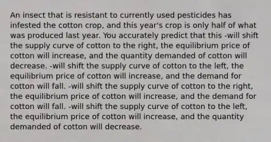 An insect that is resistant to currently used pesticides has infested the cotton crop, and this year's crop is only half of what was produced last year. You accurately predict that this -will shift the supply curve of cotton to the right, the equilibrium price of cotton will increase, and the quantity demanded of cotton will decrease. -will shift the supply curve of cotton to the left, the equilibrium price of cotton will increase, and the demand for cotton will fall. -will shift the supply curve of cotton to the right, the equilibrium price of cotton will increase, and the demand for cotton will fall. -will shift the supply curve of cotton to the left, the equilibrium price of cotton will increase, and the quantity demanded of cotton will decrease.