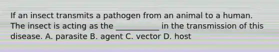 If an insect transmits a pathogen from an animal to a human. The insect is acting as the ___________ in the transmission of this disease. A. parasite B. agent C. vector D. host