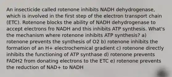 An insecticide called rotenone inhibits NADH dehydrogenase, which is involved in the first step of the electron transport chain (ETC). Rotenone blocks the ability of NADH dehydrogenase to accept electrons fro NADH and this inhibits ATP synthesis. What's the mechanism where rotenone inhibits ATP synthesis? a) rotenone prevents the synthesis of O2 b) rotenone inhibits the formation of an H+ electrochemical gradient c) rotenone directly inhibits the functioning of ATP synthase d) rotenone prevents FADH2 from donating electrons to the ETC e) rotenone prevents the reduction of NAD+ to NADH