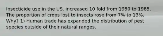 Insecticide use in the US. increased 10 fold from 1950 to 1985. The proportion of crops lost to insects rose from 7% to 13%. Why? 1) Human trade has expanded the distribution of pest species outside of their natural ranges.