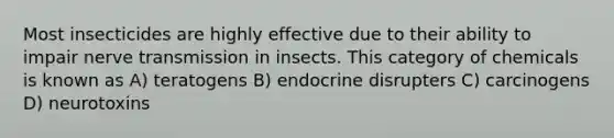 Most insecticides are highly effective due to their ability to impair nerve transmission in insects. This category of chemicals is known as A) teratogens B) endocrine disrupters C) carcinogens D) neurotoxins