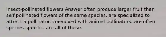 Insect-pollinated flowers Answer often produce larger fruit than self-pollinated flowers of the same species. are specialized to attract a pollinator. coevolved with animal pollinators. are often species-specific. are all of these.