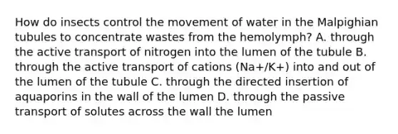 How do insects control the movement of water in the Malpighian tubules to concentrate wastes from the hemolymph? A. through the active transport of nitrogen into the lumen of the tubule B. through the active transport of cations (Na+/K+) into and out of the lumen of the tubule C. through the directed insertion of aquaporins in the wall of the lumen D. through the passive transport of solutes across the wall the lumen