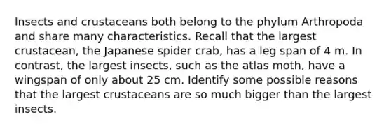 Insects and crustaceans both belong to the phylum Arthropoda and share many characteristics. Recall that the largest crustacean, the Japanese spider crab, has a leg span of 4 m. In contrast, the largest insects, such as the atlas moth, have a wingspan of only about 25 cm. Identify some possible reasons that the largest crustaceans are so much bigger than the largest insects.